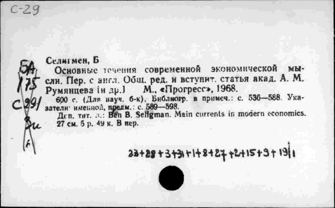 ﻿С-2.9
qj. Сел*1 мен, Б
Срт Основные течения современной экономической мы-/1Г ели. Пер. с англ. Общ. ред. и вступит, статья акад. А. М. Г *7 Румянцева in др.) М., «Прогресс», 1968.
•&/	600 с- иау"- б-к). Бнблногр в примем.: с. 536—588 Укя-
<«•«</ затели' именной, предм.: с. 589—598.
X Дсп. тнт. .т.: иеп В. Setfgman. Main currents in modern economics. 27	5 P- 4y K- B HeP-
